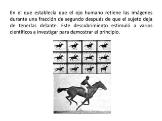 En el que establecía que el ojo humano retiene las imágenes
durante una fracción de segundo después de que el sujeto deja
de tenerlas delante. Este descubrimiento estimuló a varios
científicos a investigar para demostrar el principio.
 