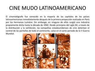 CINE MUDO LATINOAMERICANO
El cinematógrafo fue conocido en la mayoría de las capitales de los países
latinoamericanos inmediatamente después de la primera proyección realizada en París
por los hermanos Lumière. Sin embargo, en ninguno de ellos surgió una industria
propiamente dicha hasta la década de 1940. Desde principios del siglo XX, a través de
la distribución y la exhibición, las compañías estadounidenses de cine detentan el
control de las pantallas de todo el continente, salvo en el corto periodo de la II Guerra
Mundial.
 