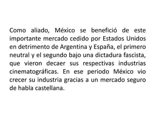 Como aliado, México se benefició de este
importante mercado cedido por Estados Unidos
en detrimento de Argentina y España, el primero
neutral y el segundo bajo una dictadura fascista,
que vieron decaer sus respectivas industrias
cinematográficas. En ese periodo México vio
crecer su industria gracias a un mercado seguro
de habla castellana.
 