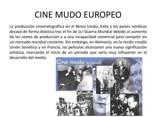 CINE MUDO EUROPEO
La producción cinematográfica en el Reino Unido, Italia y los países nórdicos
decayó de forma drástica tras el fin de la I Guerra Mundial debido al aumento
de los costes de producción y a una incapacidad comercial para competir en
un mercado mundial creciente. Sin embargo, en Alemania, en la recién creada
Unión Soviética y en Francia, las películas alcanzaron una nueva significación
artística, marcando el inicio de un periodo que sería muy influyente en el
desarrollo del medio.
 