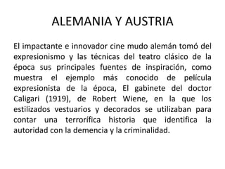 ALEMANIA Y AUSTRIA
El impactante e innovador cine mudo alemán tomó del
expresionismo y las técnicas del teatro clásico de la
época sus principales fuentes de inspiración, como
muestra el ejemplo más conocido de película
expresionista de la época, El gabinete del doctor
Caligari (1919), de Robert Wiene, en la que los
estilizados vestuarios y decorados se utilizaban para
contar una terrorífica historia que identifica la
autoridad con la demencia y la criminalidad.
 
