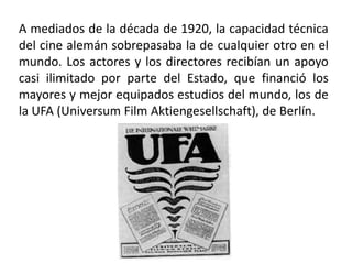 A mediados de la década de 1920, la capacidad técnica
del cine alemán sobrepasaba la de cualquier otro en el
mundo. Los actores y los directores recibían un apoyo
casi ilimitado por parte del Estado, que financió los
mayores y mejor equipados estudios del mundo, los de
la UFA (Universum Film Aktiengesellschaft), de Berlín.
 