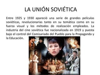 LA UNIÓN SOVIÉTICA
Entre 1925 y 1930 apareció una serie de grandes películas
soviéticas, revolucionarias tanto en su temática como en su
fuerza visual y los métodos de realización empleados. La
industria del cine soviética fue nacionalizada en 1919 y puesta
bajo el control del Comisariado del Pueblo para la Propaganda y
la Educación.
 