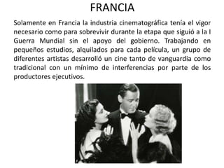 FRANCIA
Solamente en Francia la industria cinematográfica tenía el vigor
necesario como para sobrevivir durante la etapa que siguió a la I
Guerra Mundial sin el apoyo del gobierno. Trabajando en
pequeños estudios, alquilados para cada película, un grupo de
diferentes artistas desarrolló un cine tanto de vanguardia como
tradicional con un mínimo de interferencias por parte de los
productores ejecutivos.
 
