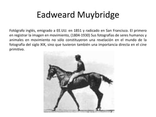 Eadweard Muybridge
Fotógrafo inglés, emigrado a EE.UU. en 1851 y radicado en San Francisco. El primero
en registrar la imagen en movimiento, (1804-1930) Sus fotografías de seres humanos y
animales en movimiento no sólo constituyeron una revelación en el mundo de la
fotografía del siglo XIX, sino que tuvieron también una importancia directa en el cine
primitivo.
 