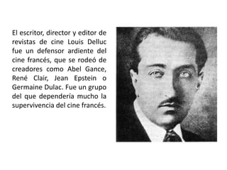 El escritor, director y editor de
revistas de cine Louis Delluc
fue un defensor ardiente del
cine francés, que se rodeó de
creadores como Abel Gance,
René Clair, Jean Epstein o
Germaine Dulac. Fue un grupo
del que dependería mucho la
supervivencia del cine francés.
 