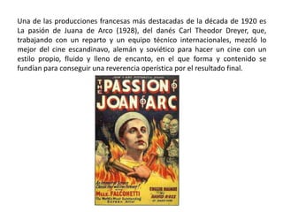 Una de las producciones francesas más destacadas de la década de 1920 es
La pasión de Juana de Arco (1928), del danés Carl Theodor Dreyer, que,
trabajando con un reparto y un equipo técnico internacionales, mezcló lo
mejor del cine escandinavo, alemán y soviético para hacer un cine con un
estilo propio, fluido y lleno de encanto, en el que forma y contenido se
fundían para conseguir una reverencia operística por el resultado final.
 