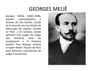 GEORGES MELIÈ
Georges Méliès (1861-1938),
pionero     cinematográfico     y
director de cine francés, nacido
en el seno de una rica familia de
fabricantes de zapatos. Estudió
en París y en Londres, donde
aprendió más juegos de magia
que     comercio,    antes     de
incorporarse a la empresa
familiar. Poco después compró
el teatro Robert Houdin de París
para presentar espectáculos de
magia e ilusionismo.
 