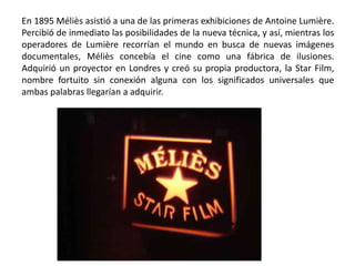 En 1895 Méliès asistió a una de las primeras exhibiciones de Antoine Lumière.
Percibió de inmediato las posibilidades de la nueva técnica, y así, mientras los
operadores de Lumière recorrían el mundo en busca de nuevas imágenes
documentales, Méliès concebía el cine como una fábrica de ilusiones.
Adquirió un proyector en Londres y creó su propia productora, la Star Film,
nombre fortuito sin conexión alguna con los significados universales que
ambas palabras llegarían a adquirir.
 