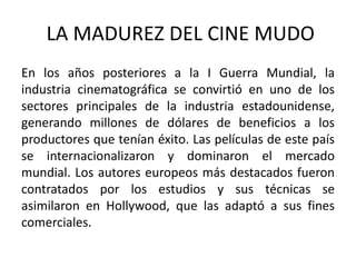 LA MADUREZ DEL CINE MUDO
En los años posteriores a la I Guerra Mundial, la
industria cinematográfica se convirtió en uno de los
sectores principales de la industria estadounidense,
generando millones de dólares de beneficios a los
productores que tenían éxito. Las películas de este país
se internacionalizaron y dominaron el mercado
mundial. Los autores europeos más destacados fueron
contratados por los estudios y sus técnicas se
asimilaron en Hollywood, que las adaptó a sus fines
comerciales.
 