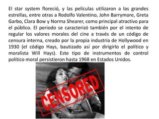 El star system floreció, y las películas utilizaron a las grandes
estrellas, entre otras a Rodolfo Valentino, John Barrymore, Greta
Garbo, Clara Bow y Norma Shearer, como principal atractivo para
el público. El periodo se caracterizó también por el intento de
regular los valores morales del cine a través de un código de
censura interna, creado por la propia industria de Hollywood en
1930 (el código Hays, bautizado así por dirigirlo el político y
moralista Will Hays). Este tipo de instrumentos de control
político moral persistieron hasta 1968 en Estados Unidos.
 