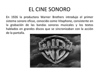 EL CINE SONORO
En 1926 la productora Warner Brothers introdujo el primer
sistema sonoro eficaz, conocido como Vitaphone, consistente en
la grabación de las bandas sonoras musicales y los textos
hablados en grandes discos que se sincronizaban con la acción
de la pantalla.
 