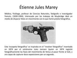 Étienne Jules Marey
Médico, fisiólogo, profesor de Ciencias Naturales, fotógrafo e investigador
francés, (1830-1904). Interesado por los trabajos de Muybridge ideó un
medio de disparar fotos en movimiento con lo que llamó pistola fotográfica.




Esta ‘escopeta fotográfica’ se inspiraba en el “revolver fotográfico” inventado
en 1874 por el astrónomo Jules Janssen (quien en 1874 registró
fotográficamente las fases del movimiento de Venus al pasar frente al Sol), y
era capaz de capturar doce exposiciones por un segundo.
 