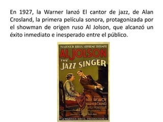En 1927, la Warner lanzó El cantor de jazz, de Alan
Crosland, la primera película sonora, protagonizada por
el showman de origen ruso Al Jolson, que alcanzó un
éxito inmediato e inesperado entre el público.
 