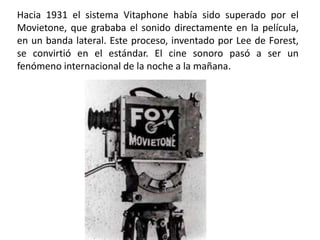 Hacia 1931 el sistema Vitaphone había sido superado por el
Movietone, que grababa el sonido directamente en la película,
en un banda lateral. Este proceso, inventado por Lee de Forest,
se convirtió en el estándar. El cine sonoro pasó a ser un
fenómeno internacional de la noche a la mañana.
 