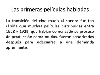 Las primeras películas habladas
La transición del cine mudo al sonoro fue tan
rápida que muchas películas distribuidas entre
1928 y 1929, que habían comenzado su proceso
de producción como mudas, fueron sonorizadas
después para adecuarse a una demanda
apremiante.
 