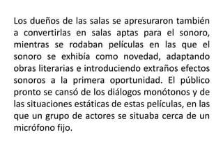 Los dueños de las salas se apresuraron también
a convertirlas en salas aptas para el sonoro,
mientras se rodaban películas en las que el
sonoro se exhibía como novedad, adaptando
obras literarias e introduciendo extraños efectos
sonoros a la primera oportunidad. El público
pronto se cansó de los diálogos monótonos y de
las situaciones estáticas de estas películas, en las
que un grupo de actores se situaba cerca de un
micrófono fijo.
 