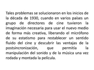 Tales problemas se solucionaron en los inicios de
la década de 1930, cuando en varios países un
grupo de directores de cine tuvieron la
imaginación necesaria para usar el nuevo medio
de forma más creativa, liberando el micrófono
de su estatismo para restablecer un sentido
fluido del cine y descubrir las ventajas de la
postsincronización,     que     permitía        la
manipulación del sonido y de la música una vez
rodada y montada la película.
 
