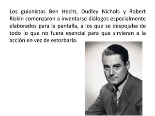 Los guionistas Ben Hecht, Dudley Nichols y Robert
Riskin comenzaron a inventarse diálogos especialmente
elaborados para la pantalla, a los que se despojaba de
todo lo que no fuera esencial para que sirvieran a la
acción en vez de estorbarla.
 