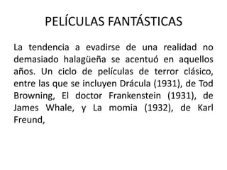 PELÍCULAS FANTÁSTICAS
La tendencia a evadirse de una realidad no
demasiado halagüeña se acentuó en aquellos
años. Un ciclo de películas de terror clásico,
entre las que se incluyen Drácula (1931), de Tod
Browning, El doctor Frankenstein (1931), de
James Whale, y La momia (1932), de Karl
Freund,
 
