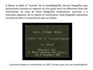A Marey se debe el “invento” de la cronofotografía, técnica fotográfica que
básicamente consiste en registrar en una placa única las diferentes fases del
movimiento. Se trata de hacer fotografías instantáneas, sucesivas y a
intervalos regulares, de un objeto en movimiento. Cada fotografía representa
una fase de éste y el conjunto de ellas su análisis.




   La primera imagen en movimiento, en 1891. Se trata, pues, de una cronofotografía.
 