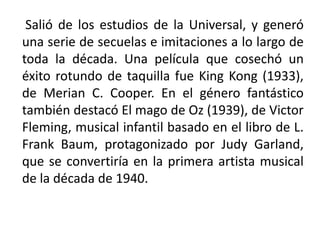 Salió de los estudios de la Universal, y generó
una serie de secuelas e imitaciones a lo largo de
toda la década. Una película que cosechó un
éxito rotundo de taquilla fue King Kong (1933),
de Merian C. Cooper. En el género fantástico
también destacó El mago de Oz (1939), de Victor
Fleming, musical infantil basado en el libro de L.
Frank Baum, protagonizado por Judy Garland,
que se convertiría en la primera artista musical
de la década de 1940.
 