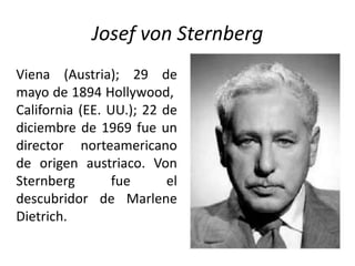 Josef von Sternberg
Viena (Austria); 29 de
mayo de 1894 Hollywood,
California (EE. UU.); 22 de
diciembre de 1969 fue un
director norteamericano
de origen austriaco. Von
Sternberg        fue      el
descubridor de Marlene
Dietrich.
 