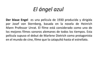 El ángel azul
Der blaue Engel es una película de 1930 producida y dirigida
por Josef von Sternberg, basada en la novela de Heinrich
Mann Professor Unrat. El filme está considerado como uno de
los mejores filmes sonoros alemanes de todos los tiempos. Esta
película supuso el debut de Marlene Dietrich como protagonista
en el mundo de cine, filme que la catapultó hasta el estrellato.
 