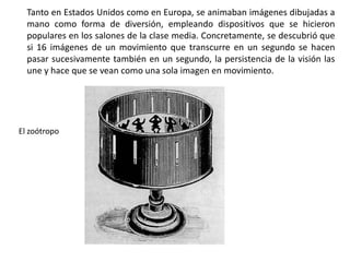 Tanto en Estados Unidos como en Europa, se animaban imágenes dibujadas a
  mano como forma de diversión, empleando dispositivos que se hicieron
  populares en los salones de la clase media. Concretamente, se descubrió que
  si 16 imágenes de un movimiento que transcurre en un segundo se hacen
  pasar sucesivamente también en un segundo, la persistencia de la visión las
  une y hace que se vean como una sola imagen en movimiento.




El zoótropo
 