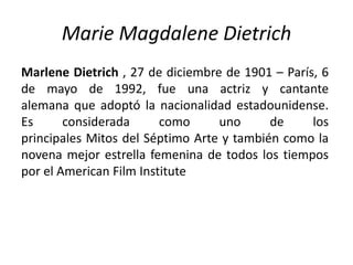Marie Magdalene Dietrich
Marlene Dietrich , 27 de diciembre de 1901 – París, 6
de mayo de 1992, fue una actriz y cantante
alemana que adoptó la nacionalidad estadounidense.
Es      considerada      como     uno      de     los
principales Mitos del Séptimo Arte y también como la
novena mejor estrella femenina de todos los tiempos
por el American Film Institute
 