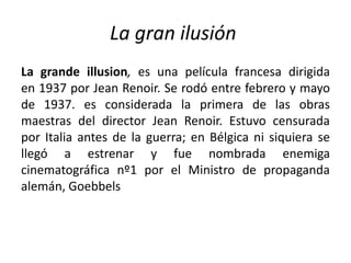 La gran ilusión
La grande illusion, es una película francesa dirigida
en 1937 por Jean Renoir. Se rodó entre febrero y mayo
de 1937. es considerada la primera de las obras
maestras del director Jean Renoir. Estuvo censurada
por Italia antes de la guerra; en Bélgica ni siquiera se
llegó a estrenar y fue nombrada enemiga
cinematográfica nº1 por el Ministro de propaganda
alemán, Goebbels
 