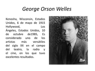 George Orson Welles
Kenosha, Wisconsin, Estados
Unidos, 6 de mayo de 1915
Hollywood,                 Los
Ángeles, Estados Unidos, 10
de octubre de1985, Es
considerado uno de los
artistas    más      versátiles
del siglo XX en el campo
del teatro, la radio y
el cine, en los que tuvo
excelentes resultados.
 