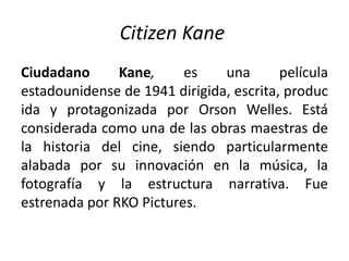 Citizen Kane
Ciudadano      Kane,     es    una       película
estadounidense de 1941 dirigida, escrita, produc
ida y protagonizada por Orson Welles. Está
considerada como una de las obras maestras de
la historia del cine, siendo particularmente
alabada por su innovación en la música, la
fotografía y la estructura narrativa. Fue
estrenada por RKO Pictures.
 