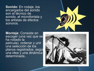 Sonido: En rodaje, los
encargados del sonido
son el técnico de
sonido, el microfonista y
los artistas de efectos
sonoros.

Montaje: Consiste en
escoger (una vez que se
ha rodado la
película), ordenar y unir
una selección de los
planos registrados, según
una idea y una dinámica
determinada..
 