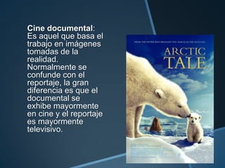 Cine documental:
Es aquel que basa el
trabajo en imágenes
tomadas de la
realidad.
Normalmente se
confunde con el
reportaje, la gran
diferencia es que el
documental se
exhibe mayormente
en cine y el reportaje
es mayormente
televisivo.
 