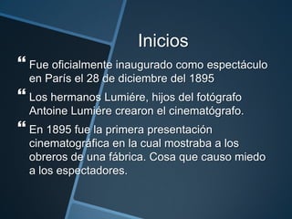 Inicios
 Fue oficialmente inaugurado como espectáculo
  en París el 28 de diciembre del 1895
 Los hermanos Lumiére, hijos del fotógrafo
  Antoine Lumiére crearon el cinematógrafo.
 En 1895 fue la primera presentación
  cinematográfica en la cual mostraba a los
  obreros de una fábrica. Cosa que causo miedo
  a los espectadores.
 