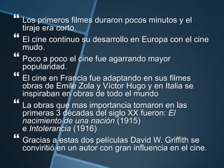  Los primeros filmes duraron pocos minutos y el
    tiraje era corto.
   El cine continuo su desarrollo en Europa con el cine
    mudo.
   Poco a poco el cine fue agarrando mayor
    popularidad.
   El cine en Francia fue adaptando en sus filmes
    obras de Emile Zola y Víctor Hugo y en Italia se
    inspiraban en obras de todo el mundo
   La obras que mas importancia tomaron en las
    primeras 3 décadas del siglo XX fueron: El
    nacimiento de una nación (1915)
    e Intolerancia (1916)
   Gracias a estas dos películas David W. Griffith se
    conviritió en un autor con gran influencia en el cine.
 