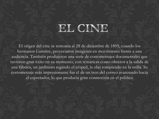 El origen del cine se remonta al 28 de diciembre de 1895, cuando los
    hermanos Lumière, proyectaron imágenes en movimiento frente a una
 audiencia. También produjeron una serie de cortometrajes documentales que
tuvieron gran éxito en su momento, con temáticas como obreros a la salida de
 una fábrica, un jardinero regando el césped, la olas rompiendo en la orilla. Su
 cortometraje más impresionante fue el de un tren del correo avanzando hacia
         el espectador, lo que producía gran conmoción en el público
 