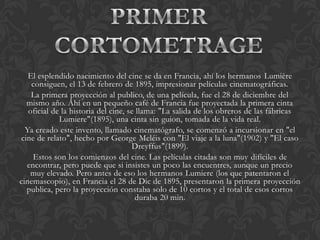 El esplendido nacimiento del cine se da en Francia, ahí los hermanos Lumière
    consiguen, el 13 de febrero de 1895, impresionar películas cinematográficas.
    La primera proyección al publico, de una película, fue el 28 de diciembre del
  mismo año. Ahí en un pequeño café de Francia fue proyectada la primera cinta
   oficial de la historia del cine, se llama: "La salida de los obreros de las fábricas
             Lumiere"(1895), una cinta sin guion, tomada de la vida real.
  Ya creado este invento, llamado cinematógrafo, se comenzó a incursionar en "el
cine de relato", hecho por George Meléis con "El viaje a la luna"(1902) y "El caso
                                     Dreyffus"(1899).
    Estos son los comienzos del cine. Las películas citadas son muy difíciles de
  encontrar, pero puede que si insistes un poco las encuentres, aunque un precio
   muy elevado. Pero antes de eso los hermanos Lumiere (los que patentaron el
cinemascopio), en Francia el 28 de Dic de 1895, presentaron la primera proyección
  publica, pero la proyección constaba solo de 10 cortos y el total de esos cortos
                                      duraba 20 min.
 