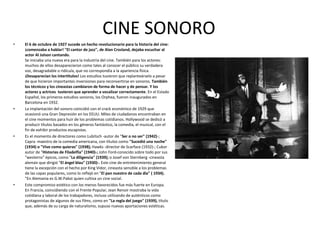 • El 6 de octubre de 1927 sucede un hecho revolucionario para la historia del cine:
¡comenzaba a hablar! "El cantor de jazz", de Alan Crosland, dejaba escuchar al
actor Al Jolson cantando.
Se iniciaba una nueva era para la industria del cine. También para los actores:
muchos de ellos desaparecieron como tales al conocer el público su verdadera
voz, desagradable o ridícula, que no correspondía a la apariencia física.
¡Desaparecían los intertítulos! Los estudios tuvieron que replanteárselo a pesar
de que hicieron importantes inversiones para reconvertirse en sonoros. También
los técnicos y los cineastas cambiaron de forma de hacer y de pensar. Y los
actores y actrices tuvieron que aprender a vocalizar correctamente. En el Estado
Español, los primeros estudios sonoros, los Orphea, fueron inaugurados en
Barcelona en 1932.
• La implantación del sonoro coincidió con el crack económico de 1929 que
ocasionó una Gran Depresión en los EEUU. Miles de ciudadanos encontraban en
el cine momentos para huir de los problemas cotidianos. Hollywood se dedicó a
producir títulos basados en los géneros fantástico, la comedia, el musical, con el
fin de exhibir productos escapistas.
• Es el momento de directores como Lubitsch -autor de "Ser o no ser" (1942)-;
Capra -maestro de la comedia americana, con títulos como "Sucedió una noche"
(1934) o "Vive como quieras" (1938); Hawks -director de Scarface (1932)-; Cukor
autor de "Historias de Filadelfia" (1940)-; John Ford-conocido sobre todo por sus
"westerns" épicos, como "La diligencia" (1939); o Josef von Sternberg -cineasta
alemán que dirigió "El ángel blau" (1930)-. Este cine de entretenimiento general
tiene la excepción con el hecho por King Vidor, cineasta sensible a los problemas
de las capas populares, como lo reflejó en "El pan nuestro de cada día" ( 1934).
"En Alemania es G.W.Pabst quien cultiva un cine social.
• Este compromiso estético con los menos favorecidos fue más fuerte en Europa.
En Francia, coincidiendo con el Frente Popular, Jean Renoir mostraba la vida
cotidiana y laboral de los trabajadores, incluso utilizando de auténticos como
protagonistas de algunos de sus films, como en "La regla del juego" (1939), título
que, además de su carga de naturalismo, supuso nuevas aportaciones estéticas.
CINE SONORO
 