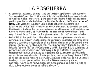 • Al terminar la guerra, en una Italia destrozada, aparece el llamado cine
"neorrealista", un cine testimonial sobre la realidad del momento, hecho
con pocos medios materiales pero con mucha humanidad, preocupado
por los problemas del individuo de la calle. Es el caso de "La terra trema"
(1947), de Visconti; suponen una mirada sobre los problemas de
subsistencia de los más humildes. Este tipo de cine creó escuela por todo
Occidente e, incluso, los norteamericanos se aficionaron a filmar historias
fuera de los estudios, aprovechando los escenarios naturales; el "cine
negro" -policíaco- fue uno de los géneros que más rodó en las ciudades.
• En los EEUU, las películas o bien denotan un tono pesimista donde los
personajes reflejan los padecimientos y angustias pasadas a lo largo de la
guerra o como consecuencia de ella, o bien se inspiran en la comedia o el
musical porque el público -a la vez- necesita "olvidar". Cuando en 1947 se
inicia la "guerra fría" entre Occidente y la URSS, en los EEUU comienza un
período de conservadurismo político que llega a afectar a Hollywood,
especialmente a los cineastas de izquierda, los cuales son perseguidos,
denunciados y condenados. A este período, que se prolongó hasta 1955,
se le conoce como “cacería de brujas". Algunos cineastas, como Chaplin o
Welles, optaron por el exilio. Los años 50 representan para los
norteamericanos una nueva época de bienestar que cambió el estilo de
vida, sobre todo en lo que se refiere al ocio. ".
LA POSGUERRA
 