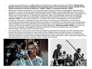 • Los jóvenes se convierten en un público potencial importante; es la época del rock. Es también la década de los
grandes melodramas y de la consolidación de los géneros, como en el caso del thriller; un buen ejemplo de éste
último lo tenemos en los films de Hitchcock "Vértigo" (1958) o "La ventana indiscreta" (1954).
• Obviamente, además de Occidente, en el resto del mundo también ha existido cinematografía, dependiendo la
producción -en cada uno de los países mayoritariamente desarrollados- de sus posibilidades económicas y de sus
ligámenes coloniales o postcoloniales con la metrópolis europea. Si bien algunos paises de Africa, como Egipto, o la
Índia se han caracterizado por su capacidad de producción, Japón se ha distinguido -además de la calidad de
muchos de sus títulos, de la mano de grandes cineastas como Kurosawa éste último es el autor de "Los siete
samurais" (1954). En todos ellos sorprende la concepción del tiempo cinematográfico y de la planificación.
• A finales de los años 50, y siguiendo los pasos de directores innovadores como Rossellini, el cine francés se
encontraba estancado por los productos clásicos que salían de sus estudios. Una nueva generación de realizadores
aportan oxigeno al cine, bajo la denominación nouvelle vague, un cine igualmente hecho con pocos medios pero
con fuerza innovaciones estéticas, como demostró el film de Godard, "À bout de souffle" (1959), que supuso una
ruptura con el lenguaje cinematográfico habitual. Paralelamente aparece el cinéma verité, de tendencia
documentalista, que busca captar la vida tal como es.
• En Latinoamérica, el nuevo cine va de la mano del despertar social del Tercer Mundo: en Brasil, Glaubert Rocha,
Pereira Dos Santos y Ruy Guerra; en Cuba, Gutiérrez Alea, Octavio Gómez y Humberto Solas; y en Argentina,
Solanas, Getino, Birri y Torre Nilsson, hacen la alianza entre estética y compromiso social. Este cine, juntamente
con el que se hace en el resto de países subdesarrollados de los otros continentes -como consecuencia del proceso
descolonizador de los años 60-, se conoce como "cine del Tercer Mundo
 