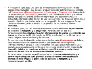 • A lo largo del siglo, toda una serie de inventores construyen aparatos -mitad
genios, mitad juguetes-, que buscan producir la ilusión del movimiento. Se trata
del Taumatropo, el Fenaquistoscopio, el Zootropo y el Praxinoscopio. Una variante
de este último, el Teatro óptico, construido por Emile Reynaud es lo que más se
acerca a lo que será el cine. Con el fin de producir una acción continua, se
proyectaban largas bandas de más de 500 transparencias de dibujos a partir de un
aparato cilíndrico que, juntamente con la proyección de una imagen de fondo
desde una linterna, proporcionaba la proyección de los primeros dibujos
animados.
• Ya tenemos, pues, los tres elementos que constituirán el cinema: la persistencia
de la visión, la fotografía y la proyección. Pero faltaban los dos más
fundamentales: la película perforada y el mecanismo de avance intermitente que
la mueve. Y fue en los EE.UU. donde, en 1890, se solucionó el problema, de la
mano del gran inventor Edison y de Dickson.
• En muchas salas de diversión se instalaron los llamados Kinetoscopios de Edison,
cajas que contenían una serie de bobinas que permitían ver una película
individualmente. Y es que el famoso inventor se negó a proyectarla sobre una
pantalla porque creía que la gente no se interesaría por el cine. Sin embargo, la
invención del cine no puede ser atribuida, específicamente, a nadie. Fue el
resultado de una serie de inventos de diferentes personas.
• En torno a esto podemos especificar que hacen falta cuatro tecnologías que
terminan por acloparse para producir el cine tal y como lo conocemos: la
animación de la imagen, la proyección en pantalla, la fotografía y la
reproducción del sonido.
 