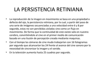 LA PERSISTENCIA RETINIANA
• La reproducción de la imagen en movimiento se basa en una propiedad o
defecto del ojo, la persistencia retiniana, por la cual, a partir del paso de
una serie de imágenes secuenciadas a una velocidad entre 6 y 8 por
segundo, estas no son percibidas aisladas sino como un flujo en
movimiento. De forma que la continuidad de este existe solo en nuestro
cerebro, convirtiéndolo al cine en el primer medio de comunicación
basado en una ilusión de percepción creada mediante maquinas.
• Con el tiempo las cámaras de cine mudo trabajarían con 16 fotogramas
por segundo que alcanzarían los 24 frente al avance del cine sonoro por la
necesidad de sincronizar la imagen y el sonido.
• En la televisión aumenta hasta 25 cuadros por segundo.
 