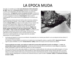 • A principios del siglo XX, el cine ya es una industria. Ha pasado de ser un invento para divertir a ser una máquina de hacer dinero. El
cine se extiende por el mundo.
En Catalunya, Fructuós Gelabert se convierte en el padre de la cinematografía catalana y española (1897). Segundo de Chomón
sigue los pasos de Méliès en su film "El hotel eléctrico" (1905), donde los trucajes son de los mejores de la época.
•
Como las películas eran mudas, unos rótulos en medio de las escenas iban explicando la acción o los diálogos. Y, a veces, un
pianista daba el toque musical al espectáculo. Las barracas de los inicios del cine se convirtieron en salas elegantes y espaciosas
donde comenzaban a acudir las clases bien estantes y no sólo las populares.
• Con el fin de llenar de films estas salas estables, se comenzaron a realizar películas más cultas para este público burgués. En Francia
el proyecto se conocía como Films d'Art, títulos basados en obras literarias donde actuaban actores famosos del teatro. Tal como
Edison en los EEUU, Charles Pathé marca en Francia el inicio de la industrialización del cine. Los films producidos por él alcanzaron
un buen nivel de calidad gracias a la dirección de Ferdinand de Zecca, a quien se debe "La Passió" (1902) o "El asesinato del duque
de Guisa" (1904).
LA EPOCA MUDA
Con todo, se considera que el cine nació oficialmente el 28 de diciembre
de 1895. Aquel día, los hermanos Lumière mostraron, en sesión pública,
sus fiIlms a los espectadores del Salon Indien de París. En uno de sus
primeros films, "La llegada de un tren a la estación de Ciotat", el efecto de
una locomotora que parecía salir de la pantalla fue enorme. El aparato con
el cual lo consiguieron lo llamaron Cinematógrafo. Había nacido la
cinematografía. Pero el éxito inicial se fue apagando por el cansancio del
público.
Las películas que siempre veían eran hechas sobre momentos cotidianos,
sobre la vida laboral o familiar. Y fue la magia y la imaginación de otro
hombre, Georges Méliès que salvó el cine de acabar como un invento más
entre tantos de aquella época. Méliès hizo realidad los sueños de las
personas, al mostrarlos en las imágenes que se representan en una
pantalla. Por fin, la fantasía podía volar a través de la luz. Méliès es el
primer inventor de ficciones. Es más, de la ciencia-ficción. "Viaje a la
Luna" (1902) y "Viaje a través de lo imposible" (1904) se encuentran entre
las mejores muestras del inventor de los trucajes. Uno de los más
habituales era hacer desaparecer cosas o hacerlas aparecer de nuevo.
Otros eran la sobreimpresión de una imagen sobre otra, las dobles
exposiciones o el uso de maquetas.
 