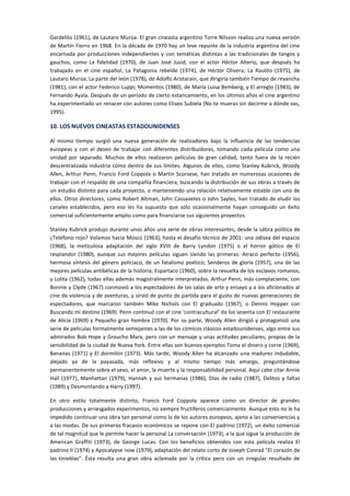 Gardelito (1961), de Lautaro Murúa. El gran cineasta argentino Torre Nilsson realiza una nueva versión
de Martín Fierro en 1968. En la década de 1970 hay un leve repunte de la industria argentina del cine
encarnada por producciones independientes y con temáticas distintas a las tradicionales de tangos y
gauchos, como La fidelidad (1970), de Juan José Jusid, con el actor Héctor Alterio, que después ha
trabajado en el cine español; La Patagonia rebelde (1974), de Héctor Olivera; La Raulito (1975), de
Lautaro Murúa; La parte del león (1978), de Adolfo Aristarain, que dirigiría también Tiempo de revancha
(1981), con el actor Federico Luppi; Momentos (1980), de María Luisa Bemberg, y El arreglo (1983), de
Fernando Ayala. Después de un periodo de cierto estancamiento, en los últimos años el cine argentino
ha experimentado un renacer con autores como Eliseo Subiela (No te mueras sin decirme a dónde vas,
1995).
10. LOS NUEVOS CINEASTAS ESTADOUNIDENSES
Al mismo tiempo surgió una nueva generación de realizadores bajo la influencia de las tendencias
europeas y con el deseo de trabajar con diferentes distribuidores, tomando cada película como una
unidad por separado. Muchos de ellos realizaron películas de gran calidad, tanto fuera de la recién
descentralizada industria como dentro de sus límites. Algunos de ellos, como Stanley Kubrick, Woody
Allen, Arthur Penn, Francis Ford Coppola o Martin Scorsese, han tratado en numerosas ocasiones de
trabajar con el respaldo de una compañía financiera, buscando la distribución de sus obras a través de
un estudio distinto para cada proyecto, o manteniendo una relación relativamente estable con uno de
ellos. Otros directores, como Robert Altman, John Cassavetes o John Sayles, han tratado de eludir los
canales establecidos, pero eso les ha supuesto que sólo ocasionalmente hayan conseguido un éxito
comercial suficientemente amplio como para financiarse sus siguientes proyectos.
Stanley Kubrick produjo durante unos años una serie de obras interesantes, desde la sátira política de
¿Teléfono rojo? Volamos hacia Moscú (1963), hasta el desafío técnico de 2001: una odisea del espacio
(1968), la meticulosa adaptación del siglo XVIII de Barry Lyndon (1975) o el horror gótico de El
resplandor (1980), aunque sus mejores películas siguen siendo las primeras: Atraco perfecto (1956),
hermosa síntesis del género policiaco, de un fatalismo poético; Senderos de gloria (1957), una de las
mejores películas antibélicas de la historia; Espartaco (1960), sobre la revuelta de los esclavos romanos,
y Lolita (1962), todas ellas además magistralmente interpretadas. Arthur Penn, más complaciente, con
Bonnie y Clyde (1967) conmovió a los espectadores de las salas de arte y ensayo y a los aficionados al
cine de violencia y de aventuras, y sirvió de punto de partida para el gusto de nuevas generaciones de
espectadores, que marcaron también Mike Nichols con El graduado (1967), o Dennis Hopper con
Buscando mi destino (1969). Penn continuó con el cine ‘contracultural’ de los sesenta con El restaurante
de Alicia (1969) y Pequeño gran hombre (1970). Por su parte, Woody Allen dirigió y protagonizó una
serie de películas formalmente semejantes a las de los cómicos clásicos estadounidenses, algo entre sus
admirados Bob Hope y Groucho Marx, pero con un mensaje y unas actitudes peculiares, propias de la
sensibilidad de la ciudad de Nueva York. Entre ellas son buenos ejemplos Toma el dinero y corre (1969),
Bananas (1971) y El dormilón (1973). Más tarde, Woody Allen ha alcanzado una madurez indudable,
alejado ya de la payasada, más reflexivo y al mismo tiempo más amargo, preguntándose
permanentemente sobre el sexo, el amor, la muerte y la responsabilidad personal. Aquí cabe citar Annie
Hall (1977), Manhattan (1979), Hannah y sus hermanas (1986), Días de radio (1987), Delitos y faltas
(1989) y Desmontando a Harry (1997).
En otro estilo totalmente distinto, Francis Ford Coppola aparece como un director de grandes
producciones y arriesgados experimentos, no siempre fructíferos comercialmente. Aunque esto no le ha
impedido continuar una obra tan personal como la de los autores europeos, ajeno a las conveniencias y
a las modas. De sus primeros fracasos económicos se repone con El padrino (1972), un éxito comercial
de tal magnitud que le permite hacer la personal La conversación (1973), a la que sigue la producción de
American Graffiti (1973), de George Lucas. Con los beneficios obtenidos con esta película realiza El
padrino II (1974) y Apocalypse now (1979), adaptación del relato corto de Joseph Conrad "El corazón de
las tinieblas". Ésta resulta una gran obra aclamada por la crítica pero con un irregular resultado de
 