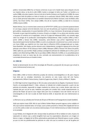 público. Corazonada (1981) fue un fracaso comercial, lo que no le impide hacer poco después otra de
sus mejores obras, La ley de la calle (1983). Vuelve a conseguir el éxito con Tucker: un hombre y su
sueño (1988), otra obra maestra. Cierra el ciclo de la familia Corleone con El padrino III (1990). De nuevo
obtuvo gran éxito de público en todo el mundo con su particular Drácula (1992). Más clásico, aunque
con un estilo personal indiscutible es el también italoamericano Martin Scorsese, autor de Malas calles
(1973), Taxi Driver (1976), Toro salvaje (1980), Uno de los nuestros (1990), La edad de la inocencia
(1993) o Casino (1995).
Robert Altman, tras un enorme éxito comercial con M*A*S*H* (1970), que se convirtió posteriormente
en una larga y popular serie de televisión, hace una serie de películas, por lo general complejas para el
gran público, exceptuando el musical Nashville (1975), en el que intervienen 26 personajes principales
formando un gran tapiz de la política, la música, el teatro y la religión. En sus obras más recientes vuelve
a recuperar el contacto con el espectador, como en El juego de Hollywood (1991), una comedia negra
sobre las intrigas de la producción cinematográfica hollywoodiense, Vidas cruzadas (1993) y Prêt-à-
porter (1994) y Kansas City (1996). Cassavetes, actor-director cuyo primer largometraje fue el
documental experimental Sombras (1960), se sumó a la producción convencional tras su éxito comercial
con Faces (1968), que repetiría con Una mujer bajo la influencia (1974), protagonizada por su mujer,
Gena Rowlands. John Sayles, escritor-director-actor independiente, consiguió el aplauso de la crítica por
películas como Return of the Secaucus Seven (1980), Matewan (1987) y Passion Fish (Peces de pasión,
1992). Spike Lee, que escribió, dirigió, produjo y protagonizó películas tan alabadas por la crítica y por el
público como Nola Darling (1986), Haz lo que debas (1989) o Malcolm X (1992), en la actualidad parece
empeñado en crear un nuevo tipo de cine, centrado casi exclusivamente en la problemática de la
comunidad afroamericana en Estados Unidos.
11. CINE 3D
Recibe la denominación de cine 3D la tecnología de filmación y proyección de cine para que simule la
visión tridimensional humana real.
Orígenes
Entre 1890 y 1920 se hicieron diferentes pruebas de sistemas cinematográficos en 3D, pero ninguno
tuvo éxito por su complejo mecanismo. Los pioneros en esta nueva rama del cine fueron,
principalmente, William Frieese-Greene, Frederick Eugene Ives, Edwin S. Porter y William E. Waden.
En 1922 llegó el primer largometraje en 3D a las salas comerciales de Los Ángeles. El productor Harry K.
Fairall y el camarógrafo Robert F. Elder, utilizaron el método de la doble proyección a partir de dos
películas de celuloide, separando la imagen mediante los colores rojo y verde; donde cada color era
captado sólo por uno de los ojos, mediante unas gafas con cristales rojo y verde respectivamente. La
película The Power of Love no tuvo ningún éxito pero fue el verdadero inicio del interés real por la
cinematografía en 3D. Con la caída de Wall Street en 1929, el desarrollo del cine tridimensional se
detuvo.
La Alemania nazi ya utilizaba este formato de 3D para el Ministerio de Propaganda de Joseph Goebbels.
Hubo que esperar hasta 1934. Año en que la Metro Golden Mayer presentó algunos cortos rodados en
3D y que tuvieron bastante éxito. En Europa, Louis Lumière presentó su famoso film Llegada del tren en
un cine 3D, vuelta a rodar con una cámara estereoscópica. El cine tridimensional ya se había introducido
en la sociedad.
Lo que faltaba, era la llegada del color. Aunque todas las películas en 3D se rodaban en color, el paso a la
separación en colores rojo y verde (anaglifo) hacía que los espectadores obtuvieran una imagen en
blanco y negro. La llegada de los filtros polarizadores patentados por Polaroid supuso un gran cambio,
ya que no solo era posiblerevelar las películas en color sino que se sustituía el uso de las gafas con
 