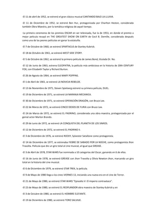 -El 11 de abril de 1952, se estrenó el gran clásico musical CANTANDO BAJO LA LLUVIA.
-El 11 de Diciembre de 1952, se estrenó Ben Hur, protagonizada por Charlton Heston, considerada
también Obra Maestra, por la temática religiosa de aquel tiempo.
-La primera ceremonia de los premios OSCAR en ser televisada, fue la de 1953, en donde el premio a
mejor película recayó en THE GREATEST SHOW ON EARTH de Cecil B. Demille, considerada después
como una de las peores películas en ganar la estatuilla.
-El 7 de Octubre de 1960, se estrenó SPARTACUS de Stanley Kubrick.
-El 18 de Octubre de 1961, se estrenó WEST SIDE STORY.
-El 5 de Octubre de 1962, se estrenó la primera película de James Bond, titulada Dr. No.
-El 12 de Junio de 1963, estrena CLEOPATRA, la película más ambiciosa en la historia de 20th CENTURY
FOX, con Elizabeth Taylor y Richard Burton.
-El 26 de Agosto de 1964, se estrenó MARY POPPINS.
-El 1 de Abril de 1965, se estrenó LA NOVICIA REBELDE.
-El 13 de Noviembre de 1971, Steven Spielverg estrenó su primera película, DUEL.
-El 19 de Diciembre de 1971, se estrenó LA NARANJA MECANICA.
-El 30 de Diciembre de 1971, se estrenó OPERACIÓN DRAGÓN, con Bruce Lee.
-El 22 de Marzo de 1972, se estrenó CINCO DEDOS DE FURIA con Bruce Lee.
-El 24 de Marzo de 1972, se estrenó EL PADRINO, considerada una obra maestra, protagonizada por el
genial actor Marlon Brando.
-El 29 de Junio de 1972, se estrenó LA CONQUISTA DEL PLANETA DE LOS SIMIOS.
-El 12 de Diciembre de 1972, se estrenó EL PADRINO II.
-El 3 de Diciembre de 1976, se estrenó ROCKY, Sylvester Satallone como protagonista.
-El 14 de Diciembre de 1977, se estrenaba FIEBRE DE SABADO POR LA NOCHE, como protagonista Jhon
Travolta. Película que dio un giro total al cine musical, al igual que GREASE.
-El 3 de Abril de 1978, STAR WARS fue nominada a 10 categorías del Oscar, ganando en 6 de ellas.
-El 16 de Junio de 1978, se estrenó GREASE con Jhon Travolta y Olivia Newton-Jhon, marcando un giro
total en la historia del cine musical.
-El 6 de Diciembre de 1979, se estrenó STAR TREK, la película.
-El 9 de Mayo de 1980 llega a los cines VIERNES 13, iniciando una nueva era en el cine de Terror.
-El 21 de Mayo de 1980, se estrenó STAR WARS “Episodio V: El imperio contraataca”.
-El 23 de Mayo de 1980, se estrenó EL RESPLANDOR obra maestra de Stanley Kubrick y en
-El 3 de Octubre de 1980, se estrenó EL HOMBRE ELEFANTE.
-El 19 de Diciembre de 1980, se estrenó TORO SALVAJE.
 