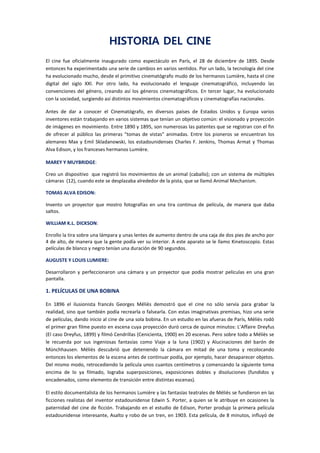 HISTORIA DEL CINE
El cine fue oficialmente inaugurado como espectáculo en París, el 28 de diciembre de 1895. Desde
entonces ha experimentado una serie de cambios en varios sentidos. Por un lado, la tecnología del cine
ha evolucionado mucho, desde el primitivo cinematógrafo mudo de los hermanos Lumière, hasta el cine
digital del siglo XXI. Por otro lado, ha evolucionado el lenguaje cinematográfico, incluyendo las
convenciones del género, creando así los géneros cinematográficos. En tercer lugar, ha evolucionado
con la sociedad, surgiendo así distintos movimientos cinematográficos y cinematografías nacionales.
Antes de dar a conocer el Cinematógrafo, en diversos países de Estados Unidos y Europa varios
inventores están trabajando en varios sistemas que tenían un objetivo común: el visionado y proyección
de imágenes en movimiento. Entre 1890 y 1895, son numerosas las patentes que se registran con el fin
de ofrecer al público las primeras "tomas de vistas" animadas. Entre los pioneros se encuentran los
alemanes Max y Emil Skladanowski, los estadounidenses Charles F. Jenkins, Thomas Armat y Thomas
Alva Edison, y los franceses hermanos Lumière.
MAREY Y MUYBRIDGE:
Creo un dispositivo que registró los movimientos de un animal (caballo); con un sistema de múltiples
cámaras (12), cuando este se desplazaba alrededor de la pista, que se llamó Animal Mechanism.
TOMAS ALVA EDISON:
Invento un proyector que mostro fotografías en una tira continua de película, de manera que daba
saltos.
WILLIAM K.L. DICKSON:
Enrollo la tira sobre una lámpara y unas lentes de aumento dentro de una caja de dos pies de ancho por
4 de alto, de manera que la gente podía ver su interior. A este aparato se le llamo Kinetoscopio. Estas
películas de blanco y negro tenían una duración de 90 segundos.
AUGUSTE Y LOUIS LUMIERE:
Desarrollaron y perfeccionaron una cámara y un proyector que podía mostrar películas en una gran
pantalla.
1. PELÍCULAS DE UNA BOBINA
En 1896 el ilusionista francés Georges Méliès demostró que el cine no sólo servía para grabar la
realidad, sino que también podía recrearla o falsearla. Con estas imaginativas premisas, hizo una serie
de películas, dando inicio al cine de una sola bobina. En un estudio en las afueras de París, Méliès rodó
el primer gran filme puesto en escena cuya proyección duró cerca de quince minutos: L’Affaire Dreyfus
(El caso Dreyfus, 1899) y filmó Cendrillas (Cenicienta, 1900) en 20 escenas. Pero sobre todo a Méliès se
le recuerda por sus ingeniosas fantasías como Viaje a la luna (1902) y Alucinaciones del barón de
Münchhausen. Méliès descubrió que deteniendo la cámara en mitad de una toma y recolocando
entonces los elementos de la escena antes de continuar podía, por ejemplo, hacer desaparecer objetos.
Del mismo modo, retrocediendo la película unos cuantos centímetros y comenzando la siguiente toma
encima de lo ya filmado, lograba superposiciones, exposiciones dobles y disoluciones (fundidos y
encadenados, como elemento de transición entre distintas escenas).
El estilo documentalista de los hermanos Lumière y las fantasías teatrales de Méliès se fundieron en las
ficciones realistas del inventor estadounidense Edwin S. Porter, a quien se le atribuye en ocasiones la
paternidad del cine de ficción. Trabajando en el estudio de Edison, Porter produjo la primera película
estadounidense interesante, Asalto y robo de un tren, en 1903. Esta película, de 8 minutos, influyó de
 