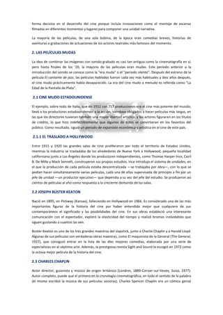 forma decisiva en el desarrollo del cine porque incluía innovaciones como el montaje de escenas
filmadas en diferentes momentos y lugares para componer una unidad narrativa.
La mayoría de las películas, de una sola bobina, de la época eran comedias breves, historias de
aventuras o grabaciones de actuaciones de los actores teatrales más famosos del momento.
2. LAS PELÍCULAS MUDAS
La idea de combinar las imágenes con sonido grabado es casi tan antigua como la cinematografía en sí,
pero hasta finales de los '20, la mayoría de las películas eran mudas. Este período anterior a la
introducción del sonido se conoce como la "era muda" o el "período silente". Después del estreno de la
película El cantante de jazz, las películas habladas fueron cada vez más habituales y diez años después,
el cine mudo prácticamente había desaparecido. La era del cine mudo a menudo es referida como "La
Edad de la Pantalla de Plata".
2.1 CINE MUDO ESTADOUNIDENSE
El ejemplo, sobre todo de Italia, que en 1912 con 717 producciones era el cine más potente del mundo,
llevó a los productores estadounidenses a la acción, viéndose obligados a hacer películas más largas, en
las que los directores tuvieran también una mayor libertad artística, y los actores figuraran en los títulos
de crédito, lo que hizo indefectiblemente que algunos de éstos se convirtieran en los favoritos del
público. Como resultado, siguió un periodo de expansión económica y artística en el cine de este país.
2.1.1 EL TRASLADO A HOLLYWOOD
Entre 1915 y 1920 las grandes salas de cine proliferaron por todo el territorio de Estados Unidos,
mientras la industria se trasladaba de los alrededores de Nueva York a Hollywood, pequeña localidad
californiana junto a Los Ángeles donde los productores independientes, como Thomas Harper Ince, Cecil
B. De Mille y Mack Sennett, construyeron sus propios estudios. Ince introdujo el sistema de unidades, en
el que la producción de cada película estaba descentralizada —se trabajaba por obra—, con lo que se
podían hacer simultáneamente varias películas, cada una de ellas supervisada de principio a fin por un
jefe de unidad —un productor ejecutivo— que dependía a su vez del jefe del estudio. Se produjeron así
cientos de películas al año como respuesta a la creciente demanda de las salas.
2.2 JOSEPH BÚSTER KEATON
Nació en 1895, en Pickway (Kansas), falleciendo en Hollywood en 1966. Es considerado una de las más
importantes figuras de la historia del cine por haber entendido mejor que cualquiera de sus
contemporáneos el significado y las posibilidades del cine. En sus obras estableció una interesante
comunicación con el espectador, exploró la elasticidad del tiempo y realizó bromas inolvidables que
siguen gustando a cuantos las ven.
Buster Keaton es uno de los tres grandes maestros del slapstick, junto a Charlie Chaplin y a Harold Lloyd.
Algunas de sus películas son verdaderas obras maestras, como El maquinista de la General (The General,
1927), que consiguió entrar en la lista de las diez mejores comedias, elaborada por una serie de
especialistas en el séptimo arte. Además, la prestigiosa revista Sight and Sound la escogió en 1972 como
la octava mejor película de la historia del cine.
2.3 CHARLES CHAPLIN
Actor director, guionista y músico de origen británico (Londres, 1889-Corsier-sur-Vevey, Suiza, 1977).
Autor completo, puede que el primero en la cronología cinematográfica, en todo el sentido de la palabra
(él mismo escribió la música de sus películas sonoras), Charles Spencer Chaplin era un cómico genial
 